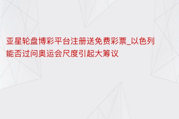 亚星轮盘博彩平台注册送免费彩票_以色列能否过问奥运会尺度引起大筹议