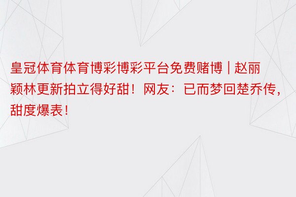 皇冠体育体育博彩博彩平台免费赌博 | 赵丽颖林更新拍立得好甜！网友：已而梦回楚乔传，甜度爆表！