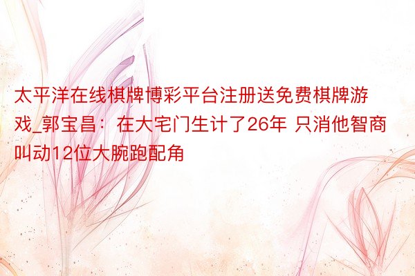 太平洋在线棋牌博彩平台注册送免费棋牌游戏_郭宝昌：在大宅门生计了26年 只消他智商叫动12位大腕跑配角