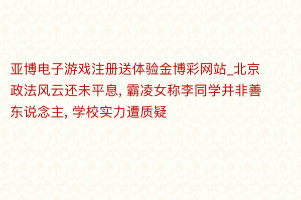 亚博电子游戏注册送体验金博彩网站_北京政法风云还未平息, 霸凌女称李同学并非善东说念主, 学校实力遭质疑