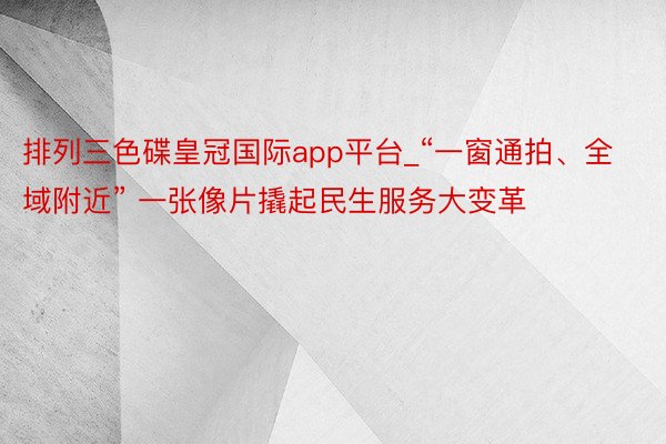 排列三色碟皇冠国际app平台_“一窗通拍、全域附近” 一张像片撬起民生服务大变革