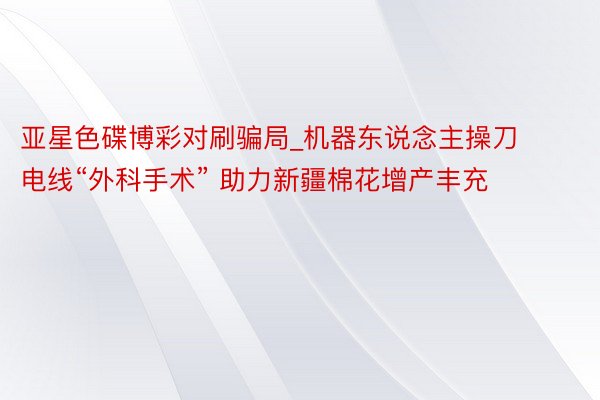 亚星色碟博彩对刷骗局_机器东说念主操刀电线“外科手术” 助力新疆棉花增产丰充