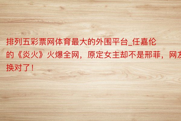 排列五彩票网体育最大的外围平台_任嘉伦的《炎火》火爆全网，原定女主却不是邢菲，网友：换对了！
