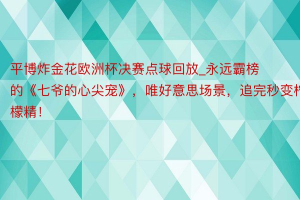 平博炸金花欧洲杯决赛点球回放_永远霸榜的《七爷的心尖宠》，唯好意思场景，追完秒变柠檬精！