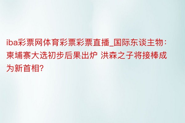 iba彩票网体育彩票彩票直播_国际东谈主物：柬埔寨大选初步后果出炉 洪森之子将接棒成为新首相？
