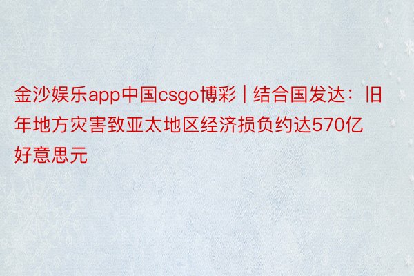 金沙娱乐app中国csgo博彩 | 结合国发达：旧年地方灾害致亚太地区经济损负约达570亿好意思元
