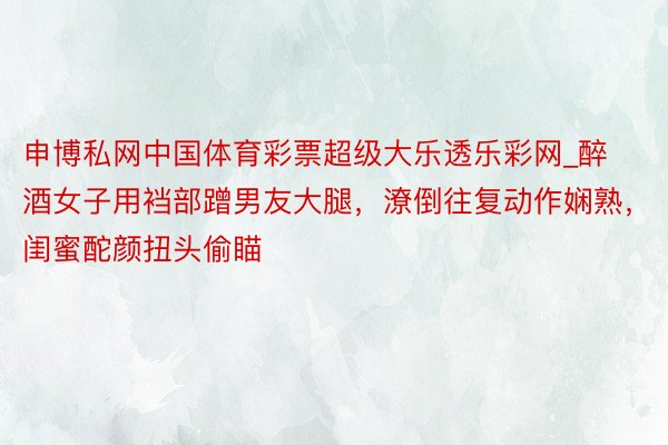 申博私网中国体育彩票超级大乐透乐彩网_醉酒女子用裆部蹭男友大腿，潦倒往复动作娴熟，闺蜜酡颜扭头偷瞄