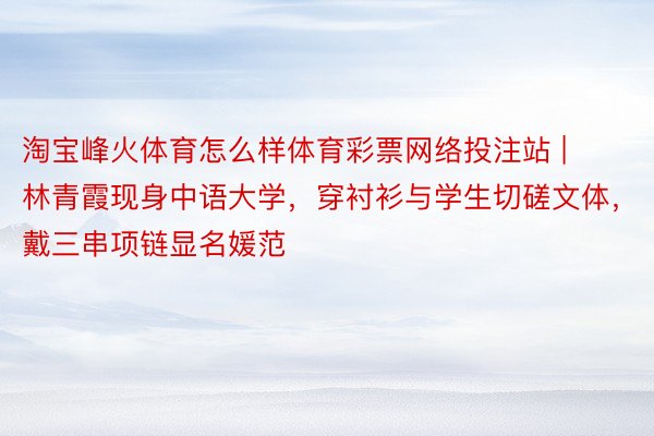 淘宝峰火体育怎么样体育彩票网络投注站 | 林青霞现身中语大学，穿衬衫与学生切磋文体，戴三串项链显名媛范