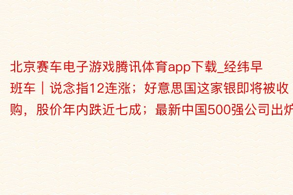 北京赛车电子游戏腾讯体育app下载_经纬早班车｜说念指12连涨；好意思国这家银即将被收购，股价年内跌近七成；最新中国500强公司出炉