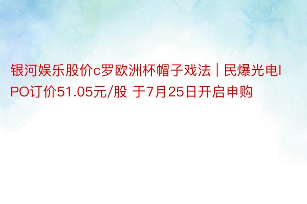 银河娱乐股价c罗欧洲杯帽子戏法 | 民爆光电IPO订价51.05元/股 于7月25日开启申购