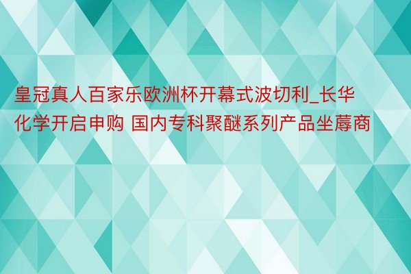 皇冠真人百家乐欧洲杯开幕式波切利_长华化学开启申购 国内专科聚醚系列产品坐蓐商