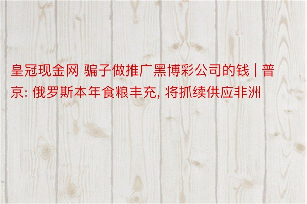 皇冠现金网 骗子做推广黑博彩公司的钱 | 普京: 俄罗斯本年食粮丰充, 将抓续供应非洲