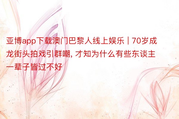 亚博app下载澳门巴黎人线上娱乐 | 70岁成龙街头拍戏引群嘲, 才知为什么有些东谈主一辈子皆过不好