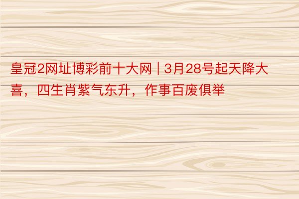 皇冠2网址博彩前十大网 | 3月28号起天降大喜，四生肖紫气东升，作事百废俱举