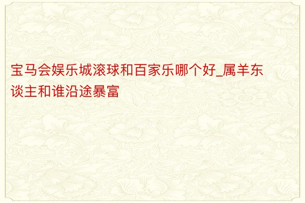 宝马会娱乐城滚球和百家乐哪个好_属羊东谈主和谁沿途暴富