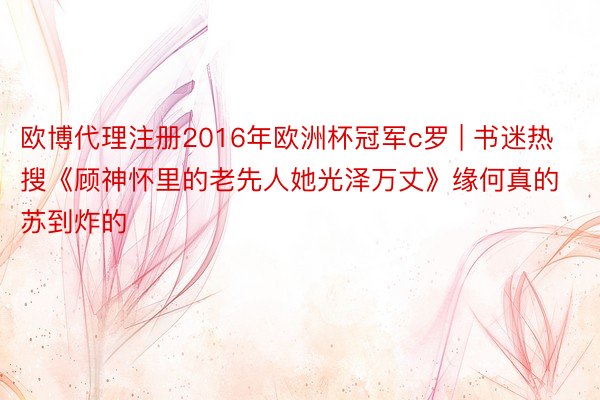 欧博代理注册2016年欧洲杯冠军c罗 | 书迷热搜《顾神怀里的老先人她光泽万丈》缘何真的苏到炸的