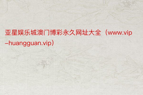 亚星娱乐城澳门博彩永久网址大全（www.vip-huangguan.vip）