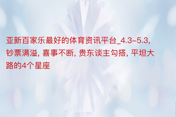 亚新百家乐最好的体育资讯平台_4.3-5.3, 钞票满溢, 喜事不断, 贵东谈主勾搭, 平坦大路的4个星座