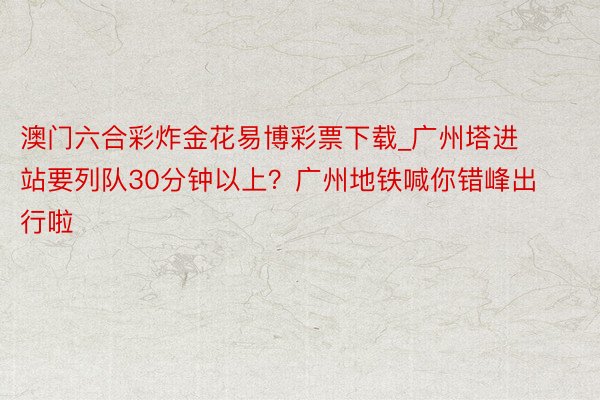 澳门六合彩炸金花易博彩票下载_广州塔进站要列队30分钟以上？广州地铁喊你错峰出行啦