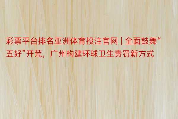 彩票平台排名亚洲体育投注官网 | 全面鼓舞“五好”开荒，广州构建环球卫生责罚新方式