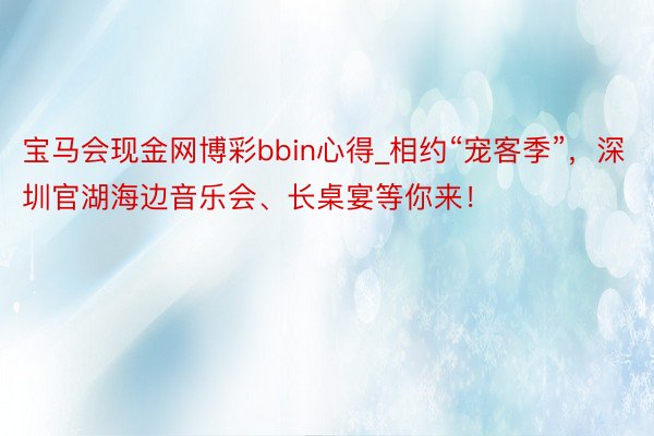 宝马会现金网博彩bbin心得_相约“宠客季”，深圳官湖海边音乐会、长桌宴等你来！