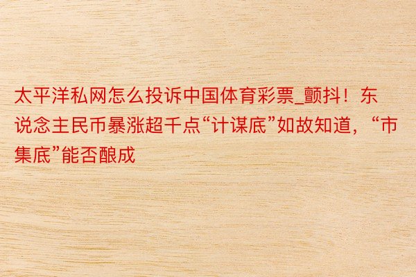 太平洋私网怎么投诉中国体育彩票_颤抖！东说念主民币暴涨超千点“计谋底”如故知道，“市集底”能否酿成