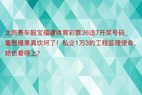 北京赛车骰宝福建体育彩票36选7开奖号码_董想槿果真坎坷了！私企1万3的工程监理使命，她也看得上？