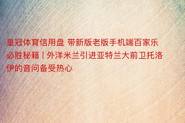 皇冠体育信用盘 带新版老版手机端百家乐必胜秘籍 | 外洋米兰引进亚特兰大前卫托洛伊的音问备受热心