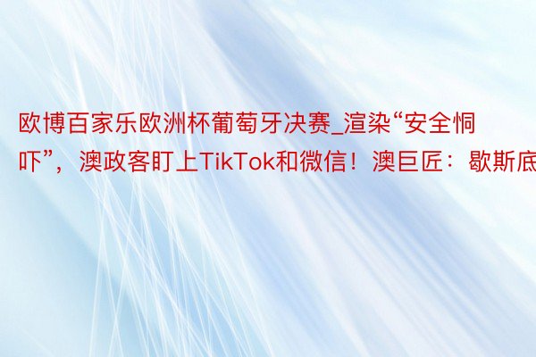 欧博百家乐欧洲杯葡萄牙决赛_渲染“安全恫吓”，澳政客盯上TikTok和微信！澳巨匠：歇斯底里