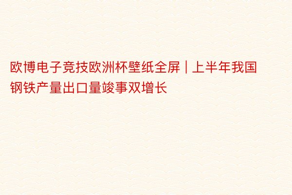 欧博电子竞技欧洲杯壁纸全屏 | 上半年我国钢铁产量出口量竣事双增长