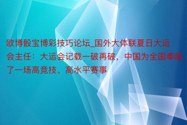 欧博骰宝博彩技巧论坛_国外大体联夏日大运会主任：大运会记载一破再破，中国为全国奉献了一场高竞技、高水平赛事