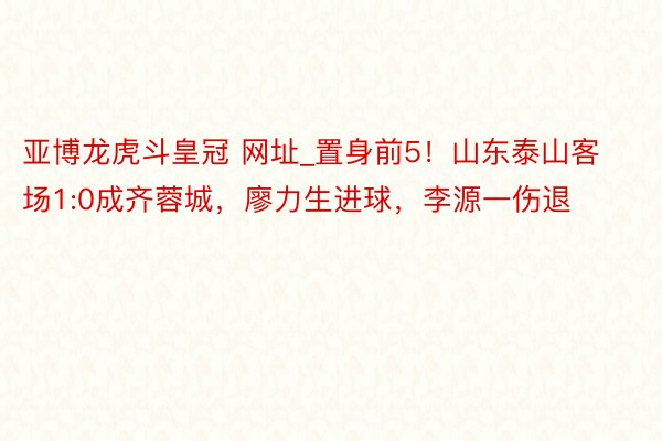 亚博龙虎斗皇冠 网址_置身前5！山东泰山客场1:0成齐蓉城，廖力生进球，李源一伤退