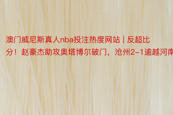 澳门威尼斯真人nba投注热度网站 | 反超比分！赵豪杰助攻奥塔博尔破门，沧州2-1逾越河南