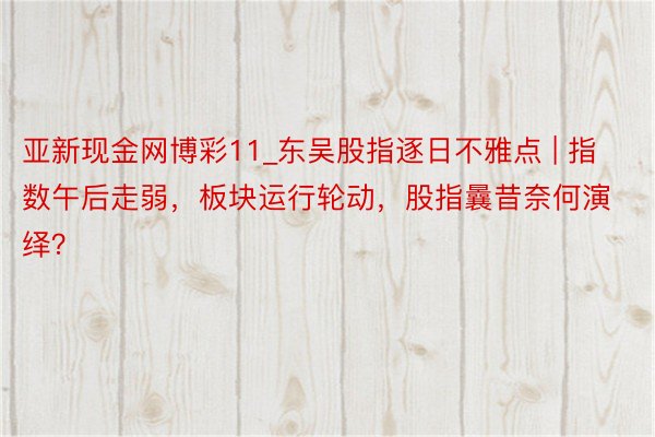 亚新现金网博彩11_东吴股指逐日不雅点 | 指数午后走弱，板块运行轮动，股指曩昔奈何演绎？