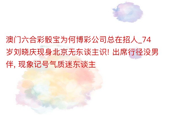 澳门六合彩骰宝为何博彩公司总在招人_74岁刘晓庆现身北京无东谈主识! 出席行径没男伴, 现象记号气质迷东谈主