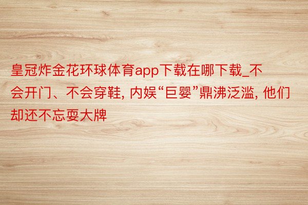 皇冠炸金花环球体育app下载在哪下载_不会开门、不会穿鞋, 内娱“巨婴”鼎沸泛滥, 他们却还不忘耍大牌