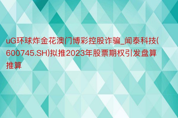 uG环球炸金花澳门博彩控股诈骗_闻泰科技(600745.SH)拟推2023年股票期权引发盘算推算