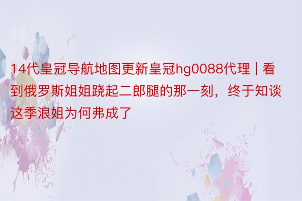 14代皇冠导航地图更新皇冠hg0088代理 | 看到俄罗斯姐姐跷起二郎腿的那一刻，终于知谈这季浪姐为何弗成了