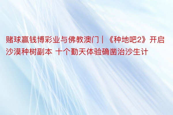 赌球赢钱博彩业与佛教澳门 | 《种地吧2》开启沙漠种树副本 十个勤天体验确凿治沙生计