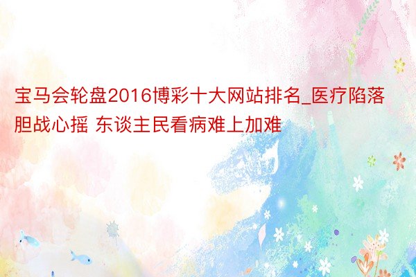宝马会轮盘2016博彩十大网站排名_医疗陷落胆战心摇 东谈主民看病难上加难