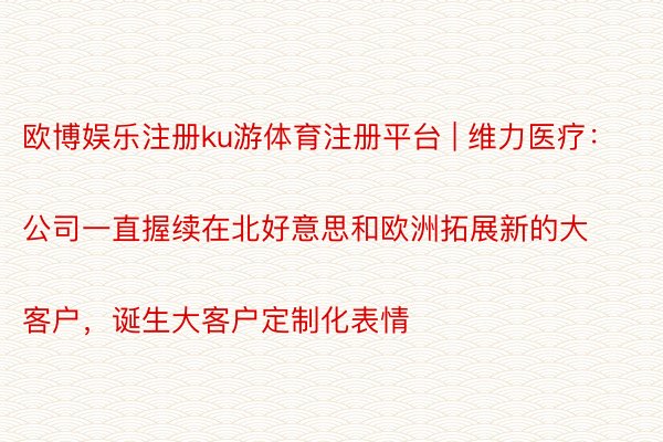 欧博娱乐注册ku游体育注册平台 | 维力医疗：
公司一直握续在北好意思和欧洲拓展新的大客户，诞生大客户定制化表情