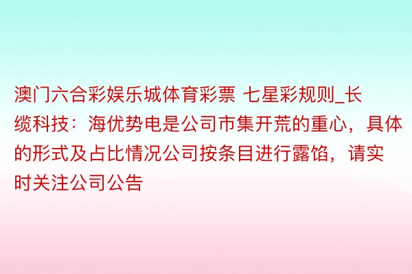 澳门六合彩娱乐城体育彩票 七星彩规则_长缆科技：海优势电是公司市集开荒的重心，具体的形式及占比情况公司按条目进行露馅，请实时关注公司公告
