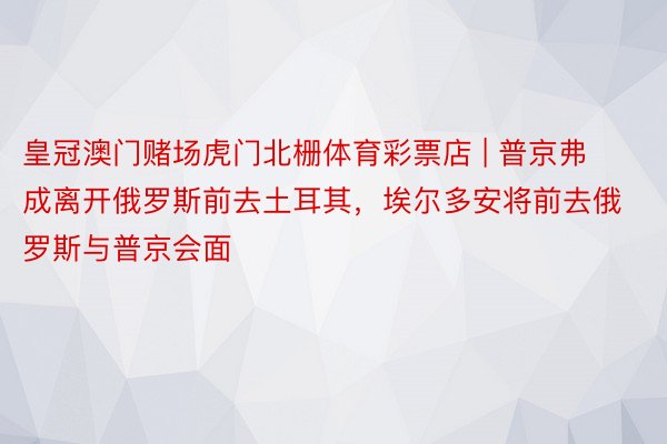皇冠澳门赌场虎门北栅体育彩票店 | 普京弗成离开俄罗斯前去土耳其，埃尔多安将前去俄罗斯与普京会面