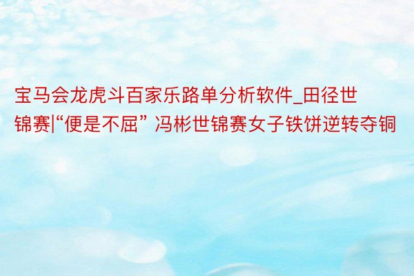 宝马会龙虎斗百家乐路单分析软件_田径世锦赛|“便是不屈” 冯彬世锦赛女子铁饼逆转夺铜