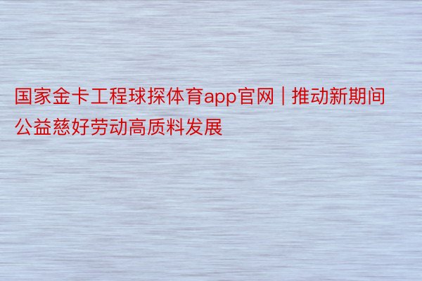 国家金卡工程球探体育app官网 | 推动新期间公益慈好劳动高质料发展