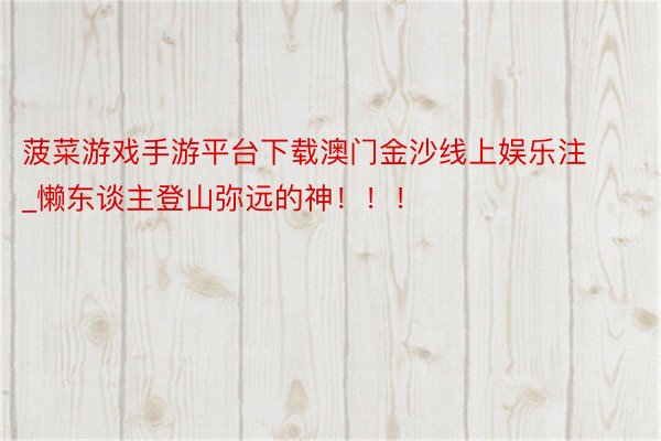 菠菜游戏手游平台下载澳门金沙线上娱乐注_懒东谈主登山弥远的神！！！