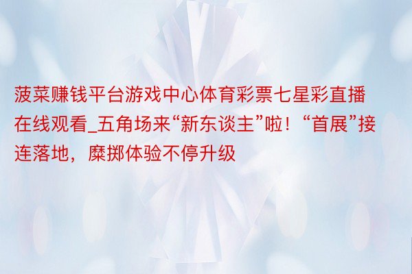 菠菜赚钱平台游戏中心体育彩票七星彩直播在线观看_五角场来“新东谈主”啦！“首展”接连落地，糜掷体验不停升级