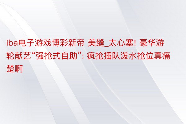 iba电子游戏博彩新帝 美缝_太心塞! 豪华游轮献艺“强抢式自助”: 疯抢插队泼水抢位真痛楚啊