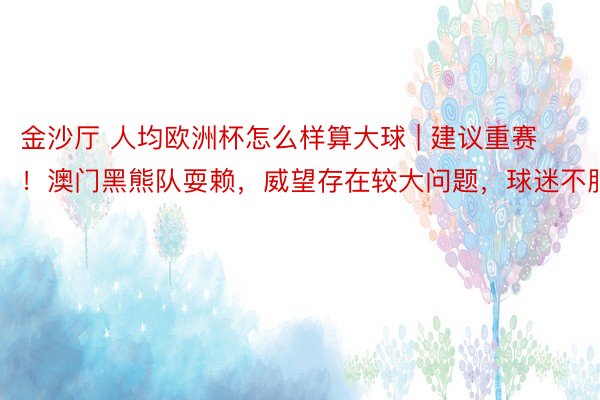 金沙厅 人均欧洲杯怎么样算大球 | 建议重赛！澳门黑熊队耍赖，威望存在较大问题，球迷不服
