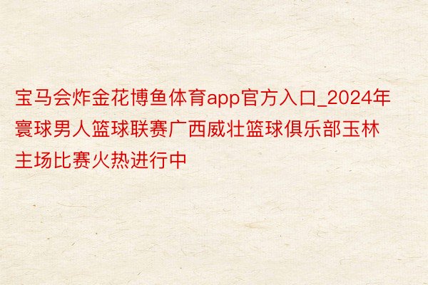 宝马会炸金花博鱼体育app官方入口_2024年寰球男人篮球联赛广西威壮篮球俱乐部玉林主场比赛火热进行中